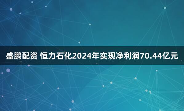 盛鹏配资 恒力石化2024年实现净利润70.44亿元