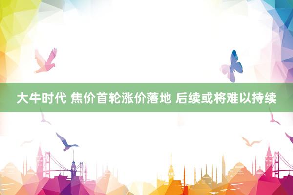 大牛时代 焦价首轮涨价落地 后续或将难以持续