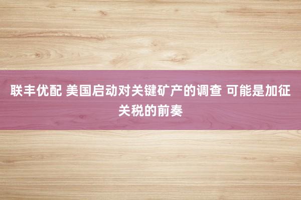 联丰优配 美国启动对关键矿产的调查 可能是加征关税的前奏