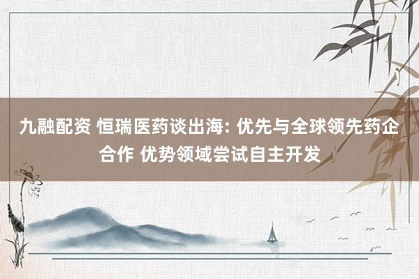 九融配资 恒瑞医药谈出海: 优先与全球领先药企合作 优势领域尝试自主开发