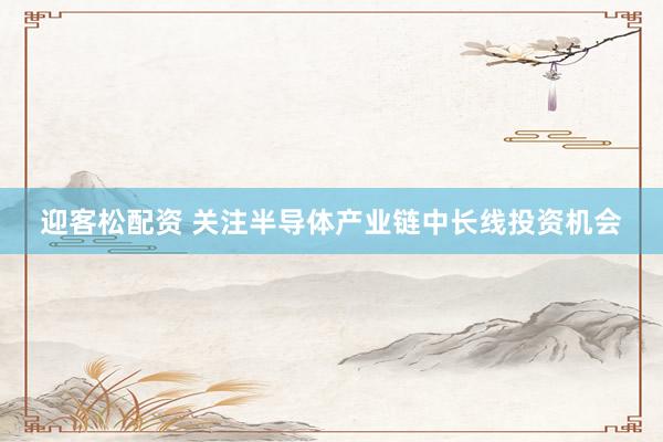 迎客松配资 关注半导体产业链中长线投资机会