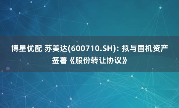 博星优配 苏美达(600710.SH): 拟与国机资产签署《股份转让协议》