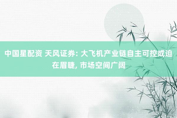 中国星配资 天风证券: 大飞机产业链自主可控或迫在眉睫, 市场空间广阔