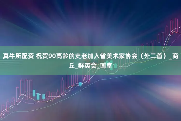 真牛所配资 祝贺90高龄的史老加入省美术家协会（外二首）_商丘_群英会_画室