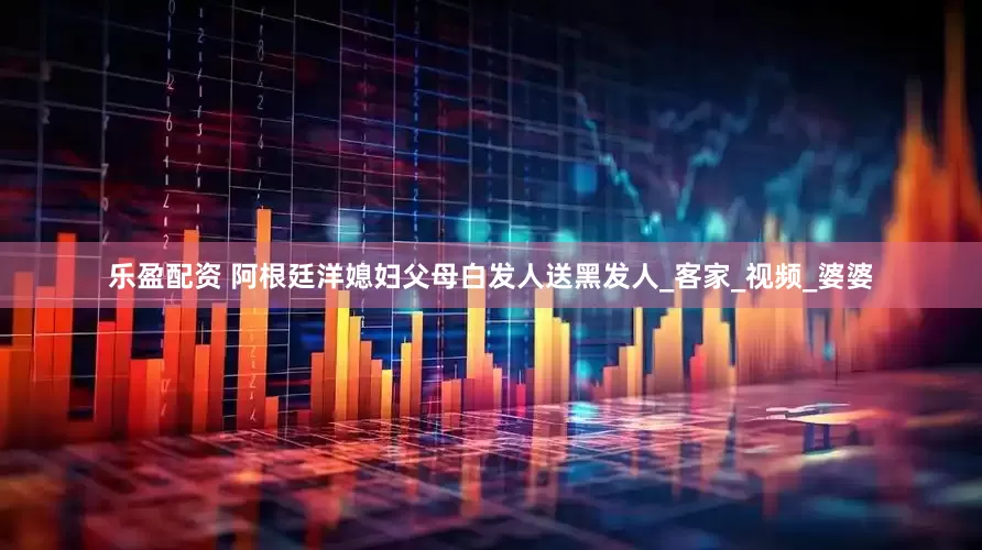 乐盈配资 阿根廷洋媳妇父母白发人送黑发人_客家_视频_婆婆