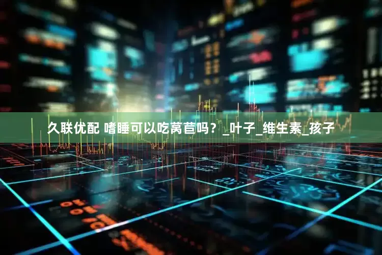 久联优配 嗜睡可以吃莴苣吗？_叶子_维生素_孩子