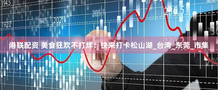 港联配资 美食狂欢不打烊！快来打卡松山湖_台湾_东莞_市集