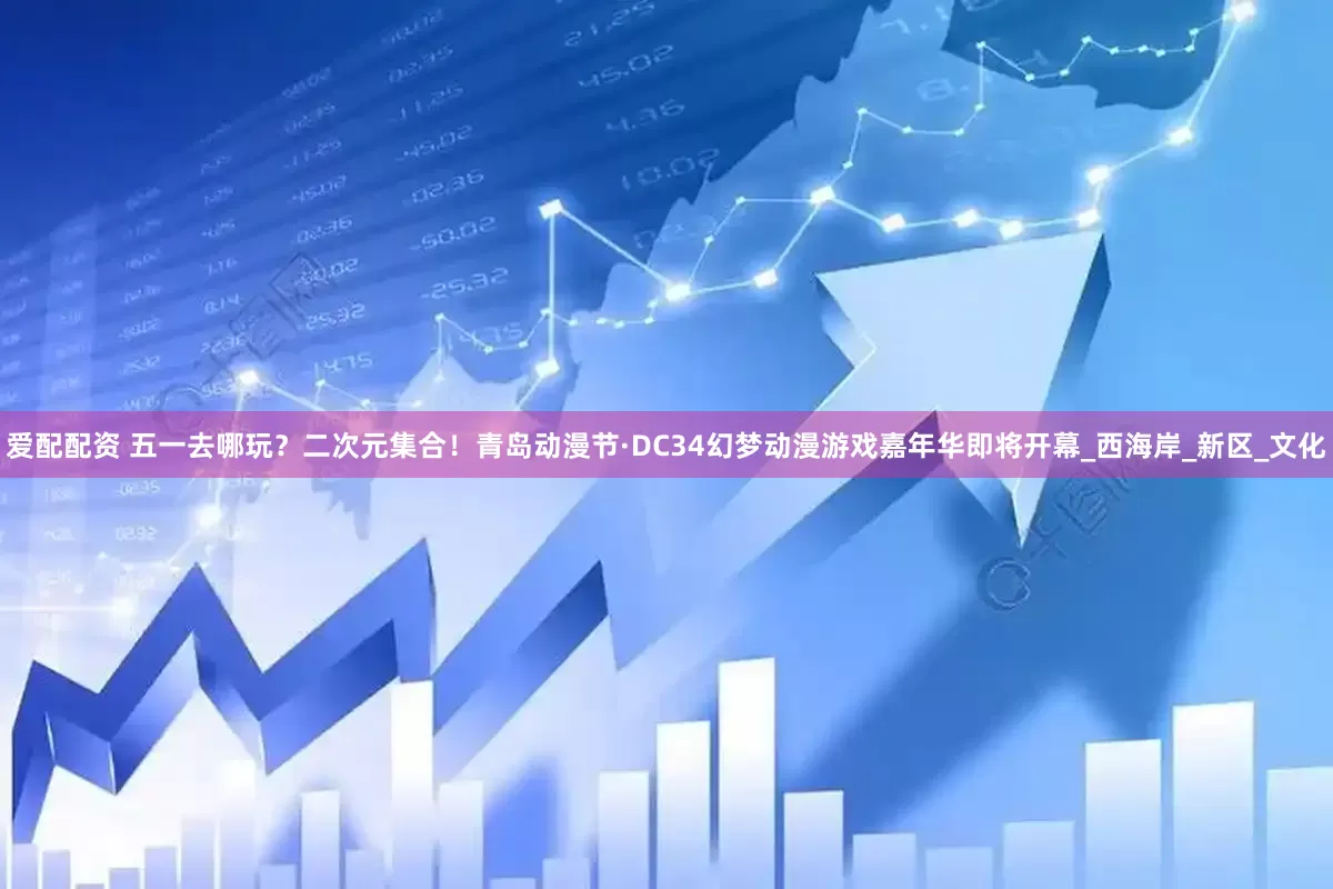 爱配配资 五一去哪玩？二次元集合！青岛动漫节·DC34幻梦动漫游戏嘉年华即将开幕_西海岸_新区_文化