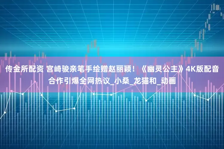 传金所配资 宫崎骏亲笔手绘赠赵丽颖！《幽灵公主》4K版配音合作引爆全网热议_小桑_龙猫和_动画