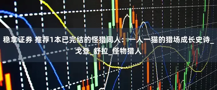稳拿证券 推荐1本已完结的怪猎同人：一人一猫的猎场成长史诗_戈登_舒拉_怪物猎人