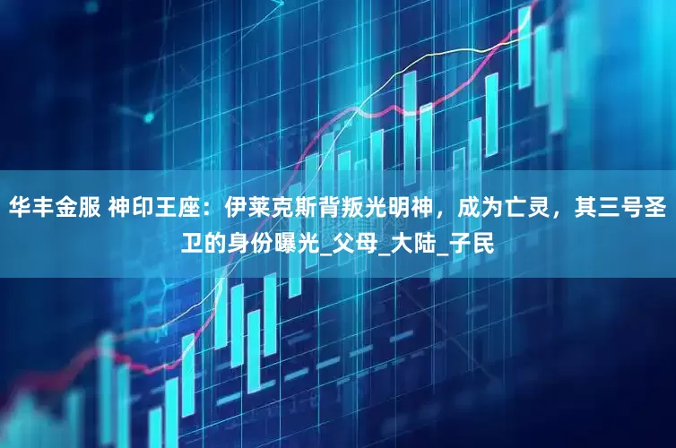 华丰金服 神印王座：伊莱克斯背叛光明神，成为亡灵，其三号圣卫的身份曝光_父母_大陆_子民
