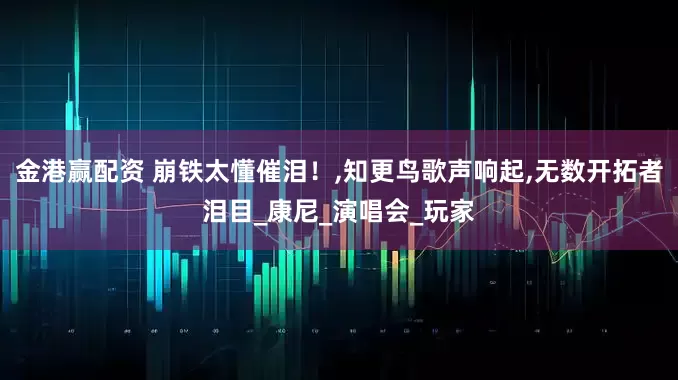 金港赢配资 崩铁太懂催泪！,知更鸟歌声响起,无数开拓者泪目_康尼_演唱会_玩家