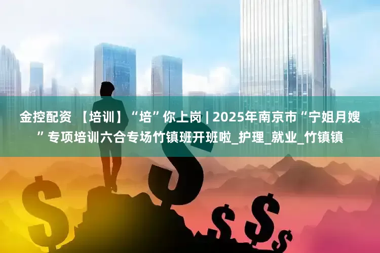 金控配资 【培训】“培”你上岗 | 2025年南京市“宁姐月嫂”专项培训六合专场竹镇班开班啦_护理_就业_竹镇镇