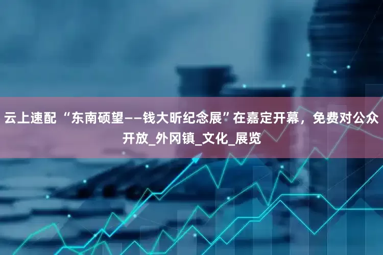 云上速配 “东南硕望——钱大昕纪念展”在嘉定开幕，免费对公众开放_外冈镇_文化_展览