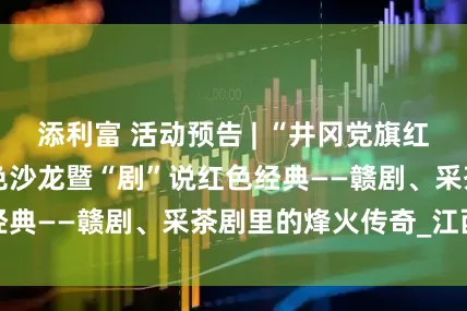 添利富 活动预告 | “井冈党旗红 精神永传续”红色沙龙暨“剧”说红色经典——赣剧、采茶剧里的烽火传奇_江西省