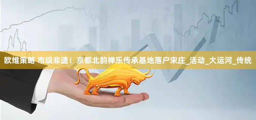 欧维策略 市级非遗！京都北韵禅乐传承基地落户宋庄_活动_大运河_传统