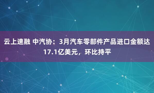 云上速融 中汽协：3月汽车零部件产品进口金额达17.1亿美元，环比持平