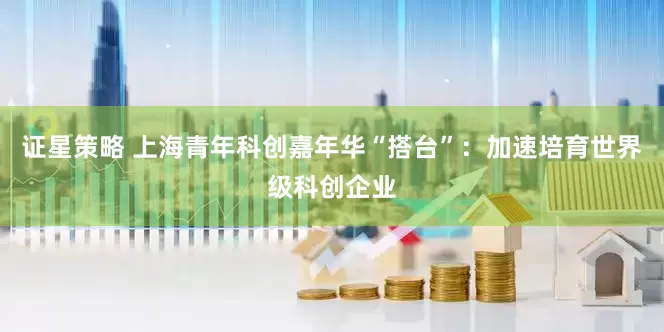 证星策略 上海青年科创嘉年华“搭台”：加速培育世界级科创企业