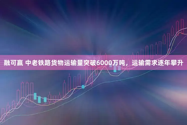 融可赢 中老铁路货物运输量突破6000万吨，运输需求逐年攀升