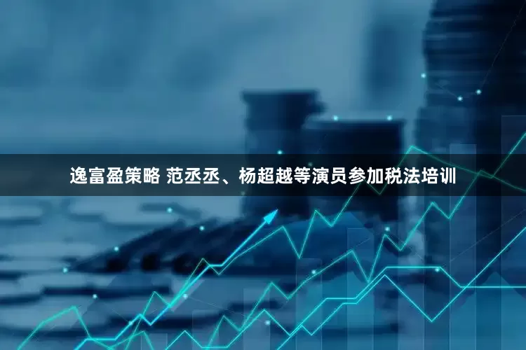 逸富盈策略 范丞丞、杨超越等演员参加税法培训