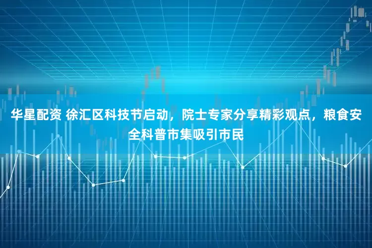 华星配资 徐汇区科技节启动，院士专家分享精彩观点，粮食安全科普市集吸引市民