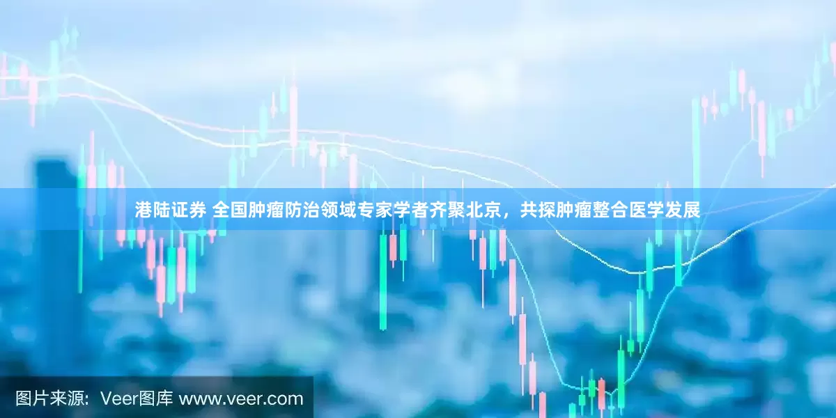 港陆证券 全国肿瘤防治领域专家学者齐聚北京，共探肿瘤整合医学发展