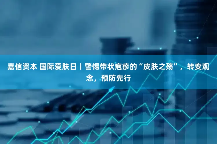 嘉信资本 国际爱肤日丨警惕带状疱疹的“皮肤之殇”，转变观念，预防先行