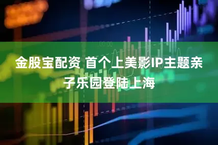 金股宝配资 首个上美影IP主题亲子乐园登陆上海