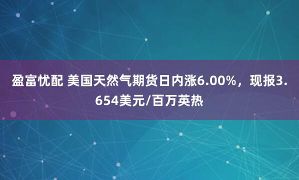 盈富忧配 美国天然气期货日内涨6.00%，现报3.654美元/百万英热