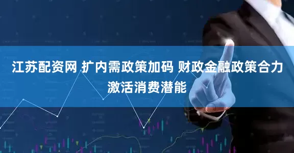 江苏配资网 扩内需政策加码 财政金融政策合力激活消费潜能