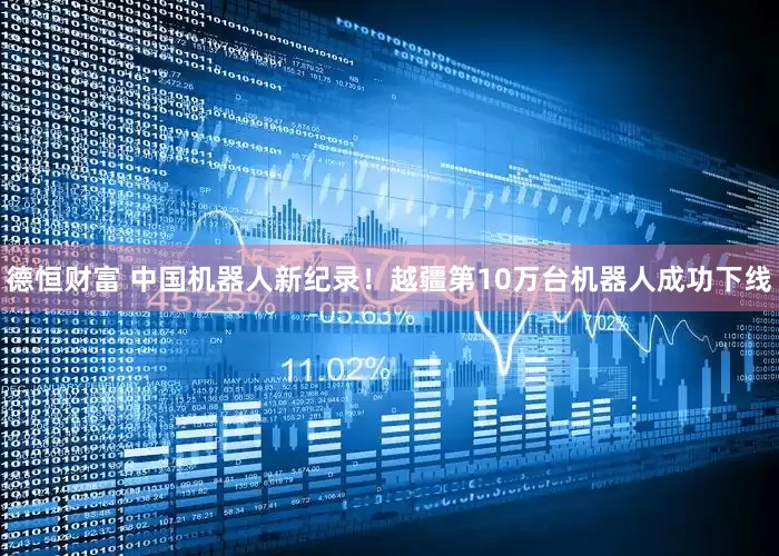 德恒财富 中国机器人新纪录！越疆第10万台机器人成功下线