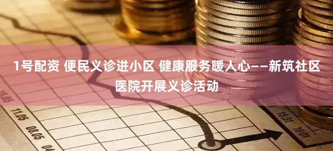 1号配资 便民义诊进小区 健康服务暖人心——新筑社区医院开展义诊活动