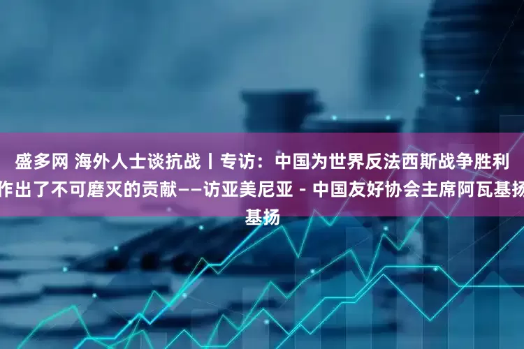 盛多网 海外人士谈抗战丨专访：中国为世界反法西斯战争胜利作出了不可磨灭的贡献——访亚美尼亚－中国友好协会主席阿瓦基扬