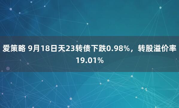 爱策略 9月18日天23转债下跌0.98%，转股溢价率19.01%
