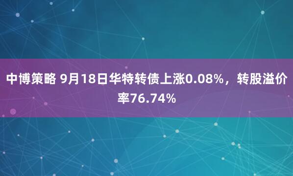 中博策略 9月18日华特转债上涨0.08%，转股溢价率76.74%