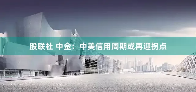 股联社 中金：中美信用周期或再迎拐点