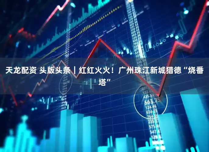 天龙配资 头版头条｜红红火火！广州珠江新城猎德“烧番塔”