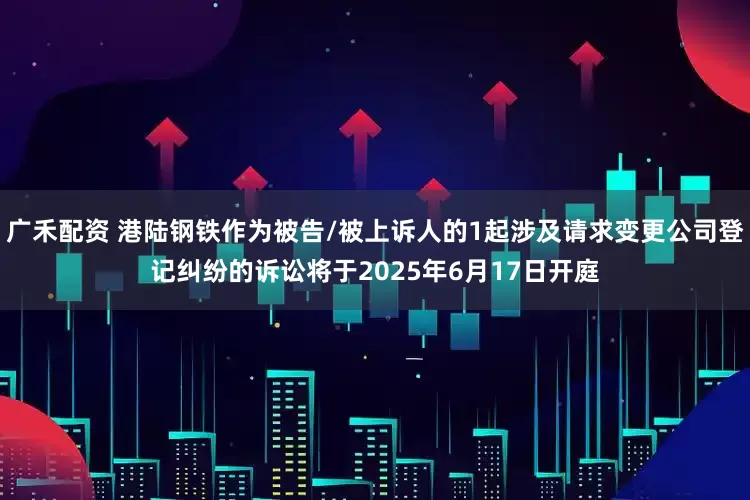 广禾配资 港陆钢铁作为被告/被上诉人的1起涉及请求变更公司登记纠纷的诉讼将于2025年6月17日开庭