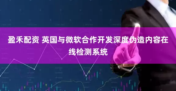 盈禾配资 英国与微软合作开发深度伪造内容在线检测系统
