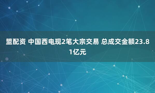 盟配资 中国西电现2笔大宗交易 总成交金额23.81亿元