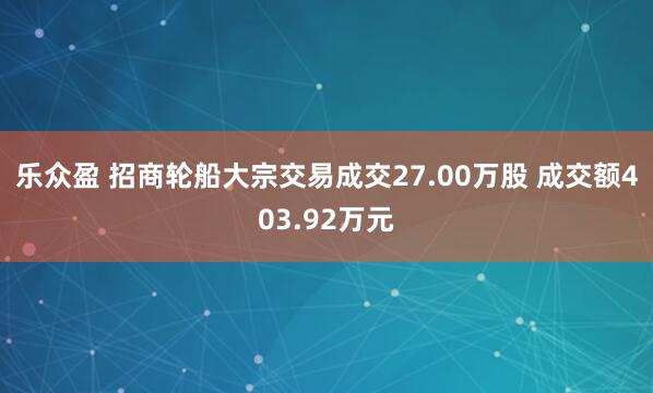 乐众盈 招商轮船大宗交易成交27.00万股 成交额403.92万元